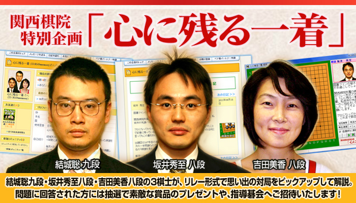 関西棋院特別企画「心に残る一着」。結城聡九段・坂井秀至八段・吉田美香八段の3棋士が、リレー形式で思い出の対局をピックアップして解説。回答者には抽選で賞品のプレゼントや指導碁会へご招待。