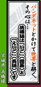 宮城県 高橋様「パンダネットとかけて世界と解く。その心は・・・共通語は『いご』(囲碁)と『えいご』(英語)です」