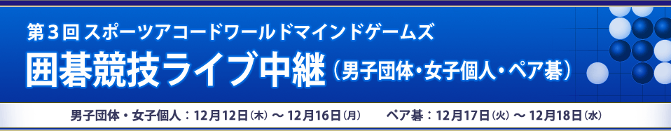 第３回スポーツアコードワールドマインドゲームズ囲碁競技ライブ中継（男子団体・女子個人・ペア碁）男子団体戦・女子個人戦：12月12日（木）～12月16日（月） ペア碁戦：12月17日（火）～12月18日（水）