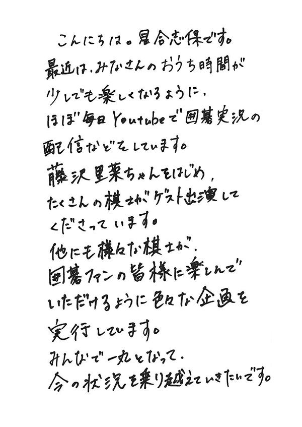 こんにちは。星合志保です。最近は、みなさんのおうち時間が少しでも楽しくなるように、ほぼ毎日YouTubeで囲碁実況の配信などをしています。藤沢里菜ちゃんをはじめ、たくさんの棋士がゲスト出演してくださっています。他にも様々な棋士が、囲碁ファンの皆様に楽しんでいただけるように色々な企画を実行しています。みんなで一丸となって、今の状況を乗り越えていきたいです。