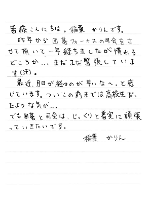 皆様こんにちは。稲葉かりんです。昨年から囲碁フォーカスの司会をさせて頂いて一年経ちましたが慣れるどころか…まだまだ緊張しています（汗）。最近、月日が経つのが早いな～。と感じています。ついこの前までは高校生だったような気が…でも囲碁と司会は、じっくりと着実に頑張っていきたいです。