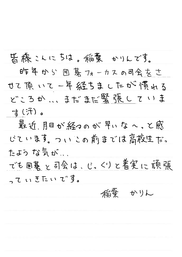 皆様こんにちは。稲葉かりんです。昨年から囲碁フォーカスの司会をさせて頂いて一年経ちましたが慣れるどころか…まだまだ緊張しています（汗）。最近、月日が経つのが早いな～。と感じています。ついこの前までは高校生だったような気が…でも囲碁と司会は、じっくりと着実に頑張っていきたいです。