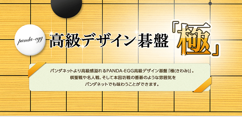 パンダネットより高級感溢れるPANDA-EGG高級デザイン基盤「極(きわみ)」。棋聖戦や名人戦、そして本因坊戦の番碁のような雰囲気をパンダネットでも味わうことができます。