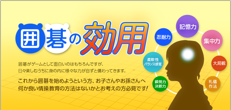 囲碁の効用　囲碁がゲームとして面白いのはもちろんですが、日々楽しむうちに身の内に様々な力が自ずと備わってきます。これから囲碁を始めようという方、お子さんやお孫さんへ何か良い情操教育の方法はないかとお考えの方必見です