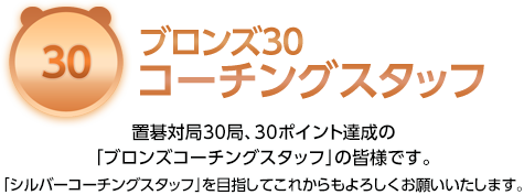 ブロンズ30コーチングスタッフ 置碁対局30局、30ポイント達成の「ブロンズコーチングスタッフ」の皆様です。「シルバーコーチングスタッフ」を目指してこれからもよろしくお願いいたします。