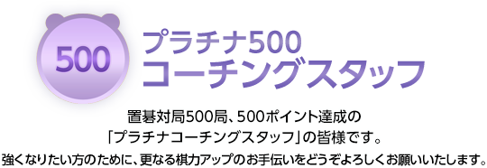 プラチナ500コーチングスタッフ 置碁対局500局、500ポイント達成の「プラチナコーチングスタッフ」の皆様です。強くなりたい方のために、更なる棋力アップのお手伝いをどうぞよろしくお願いいたします。