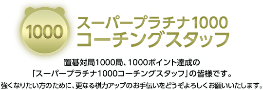 スーパープラチナ1000コーチングスタッフ 置碁対局1000局、1000ポイント達成の「スーパープラチナ1000コーチングスタッフ」の皆様です。強くなりたい方のために、更なる棋力アップのお手伝いをどうぞよろしくお願いいたします。