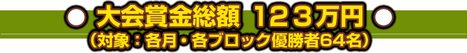 大会賞金総額：１２３万円（対象：各月・各ブロック優勝者６４名）