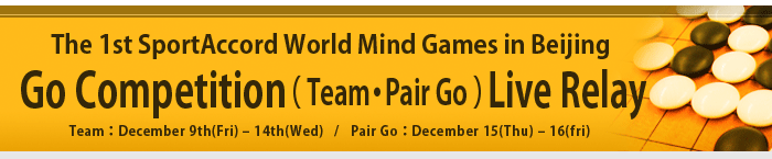 The 1st SportAccord World Mind Games in Beijing -Go Competition- Team：December 9th(Fri) – 14th(Wed) / Pair Go：December 15(Thu) – 16(fri)
