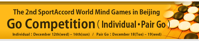The 2nd SportAccord World Mind Games in Beijing -Go Competition- Individual: December 12th(wed) – 16th(sun) / Pair Go: December 18(Tue) – 19(wed)