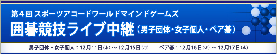 第４回スポーツアコードワールドマインドゲームズ囲碁競技ライブ中継（男子団体・女子個人・ペア碁）男子団体戦・女子個人戦：12月11日（木）～12月15日（月） ペア碁戦：12月16日（火）～12月18日（水）